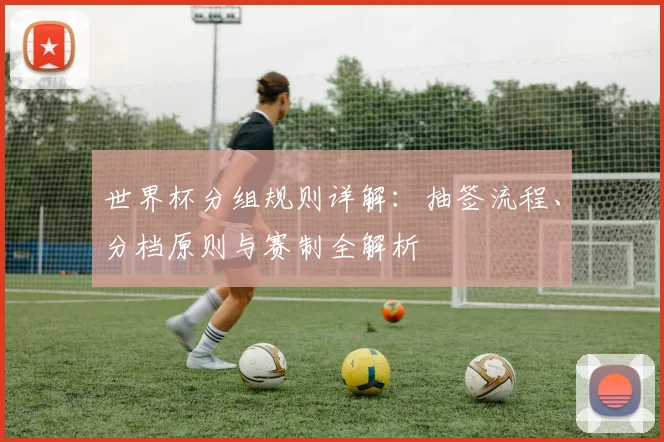 世界杯分组规则详解：抽签流程、分档原则与赛制全解析
