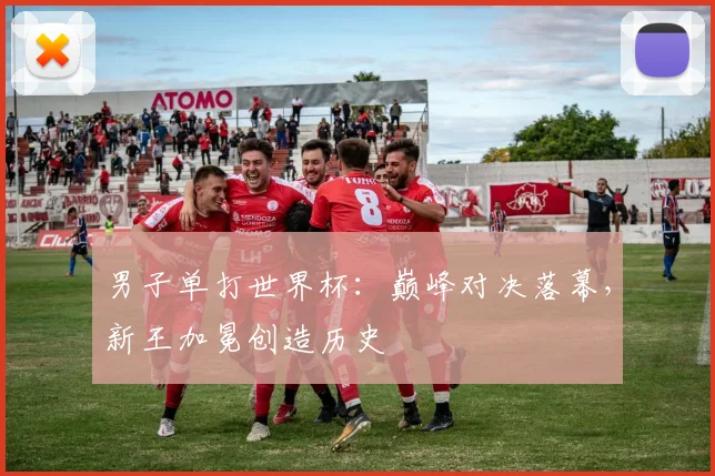 男子单打世界杯：巅峰对决落幕，新王加冕创造历史